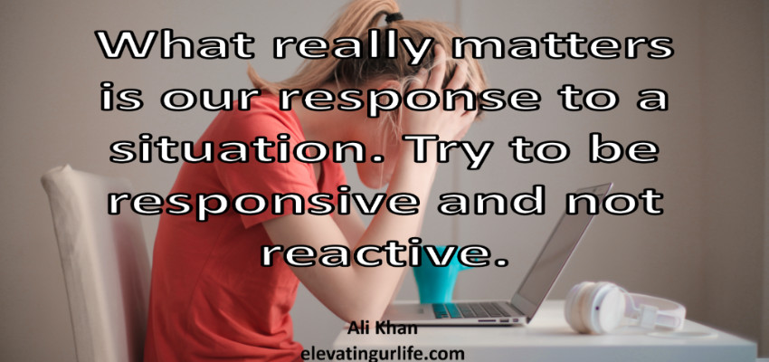 what really matters is our response to situation. never be reactive.
