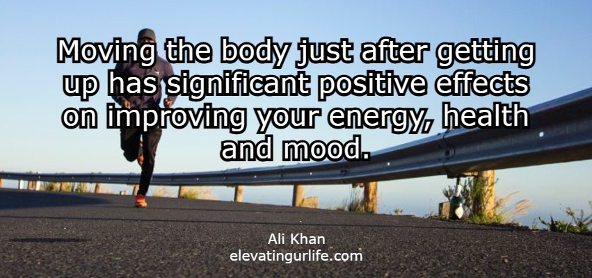 moving the body just after getting up has significant positive effects on improving your energy, health and mood.